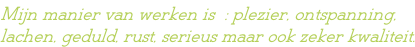 Mijn manier van werken is  : plezier, ontspanning, lachen, geduld, rust, serieus maar ook zeker kwaliteit.